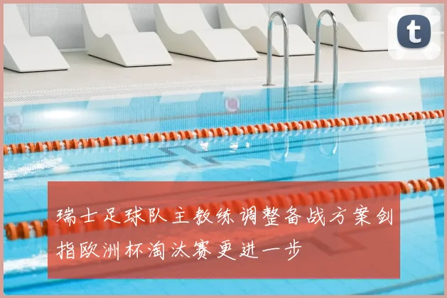 瑞士足球队主教练调整备战方案剑指欧洲杯淘汰赛更进一步