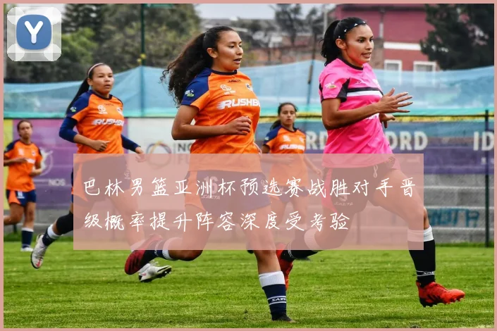 巴林男篮亚洲杯预选赛战胜对手晋级概率提升阵容深度受考验