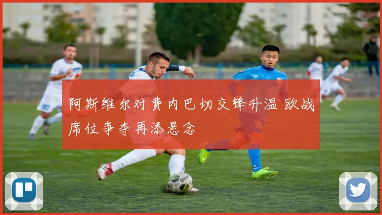阿斯维尔对费内巴切交锋升温 欧战席位争夺再添悬念