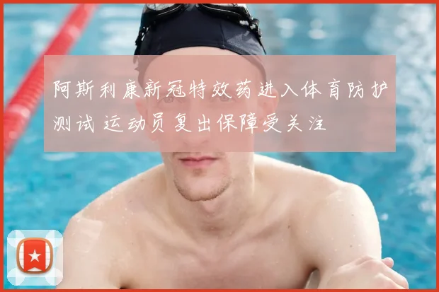 阿斯利康新冠特效药进入体育防护测试 运动员复出保障受关注