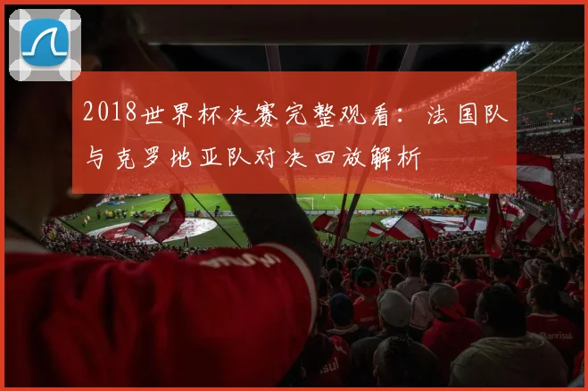 2018世界杯决赛完整观看：法国队与克罗地亚队对决回放解析