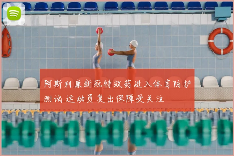 阿斯利康新冠特效药进入体育防护测试 运动员复出保障受关注