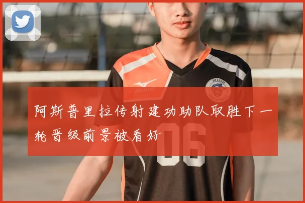 阿斯普里拉传射建功助队取胜下一轮晋级前景被看好
