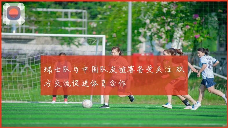 瑞士队与中国队友谊赛备受关注 双方交流促进体育合作