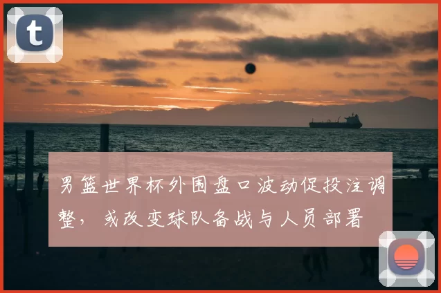 男篮世界杯外围盘口波动促投注调整，或改变球队备战与人员部署