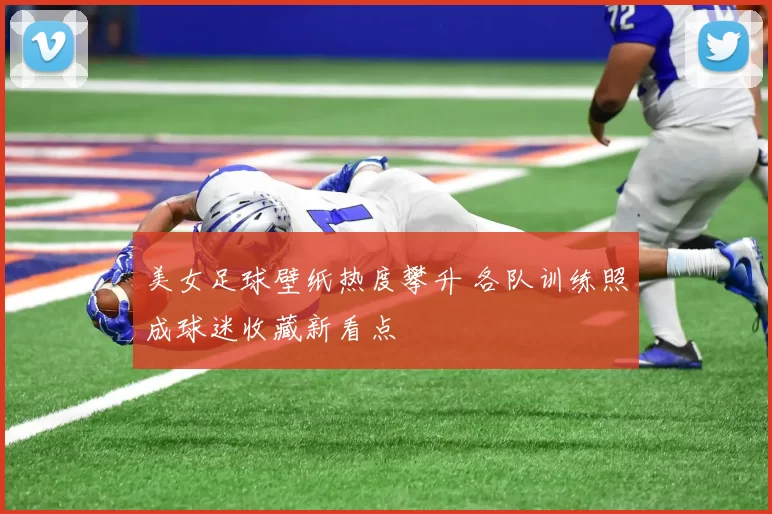 美女足球壁纸热度攀升 各队训练照成球迷收藏新看点