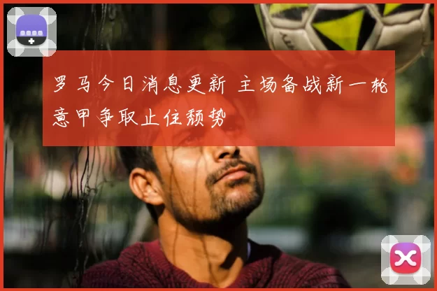罗马今日消息更新 主场备战新一轮意甲争取止住颓势