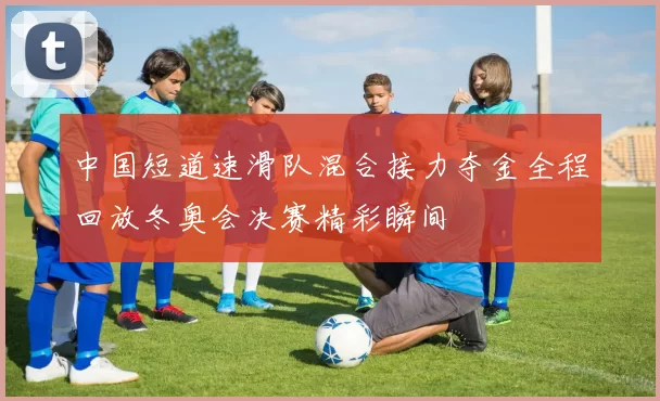 中国短道速滑队混合接力夺金全程回放冬奥会决赛精彩瞬间
