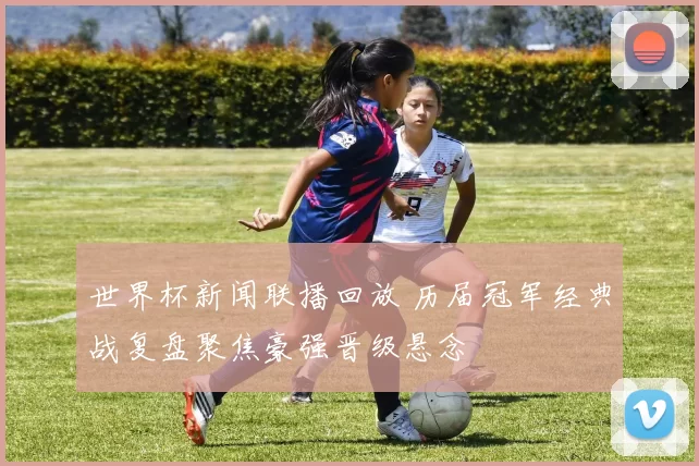 世界杯新闻联播回放 历届冠军经典战复盘聚焦豪强晋级悬念