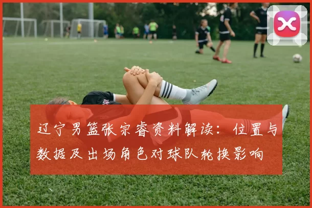 辽宁男篮张宗睿资料解读:位置与数据及出场角色对球队轮换影响