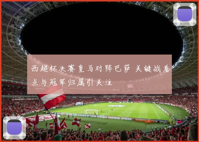 西超杯决赛皇马对阵巴萨 关键战看点与冠军归属引关注