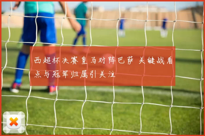 西超杯决赛皇马对阵巴萨 关键战看点与冠军归属引关注