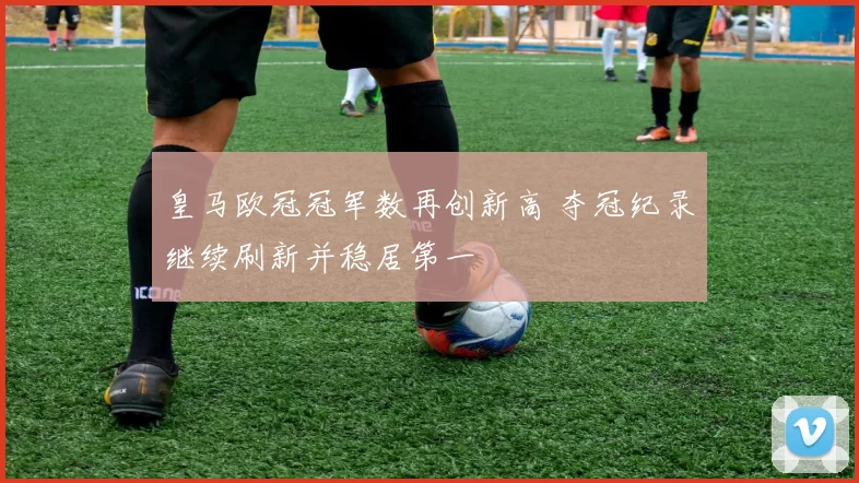 皇马欧冠冠军数再创新高 夺冠纪录继续刷新并稳居第一