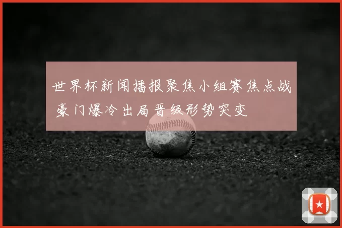 世界杯新闻播报聚焦小组赛焦点战 豪门爆冷出局晋级形势突变