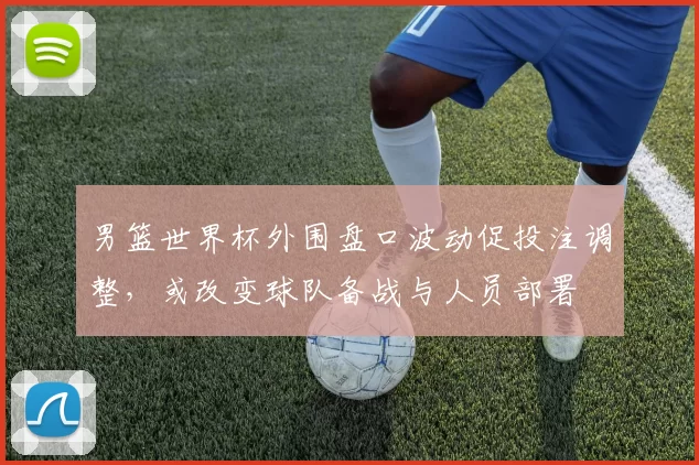 男篮世界杯外围盘口波动促投注调整，或改变球队备战与人员部署