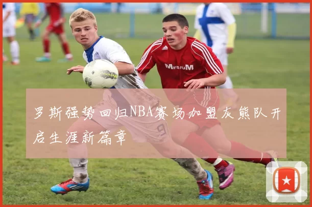 罗斯强势回归NBA赛场加盟灰熊队开启生涯新篇章