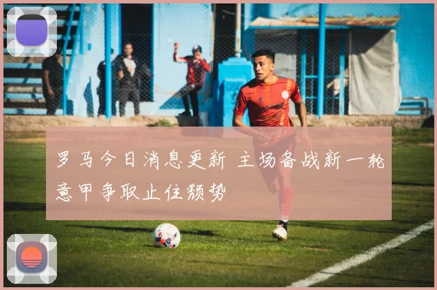 罗马今日消息更新 主场备战新一轮意甲争取止住颓势