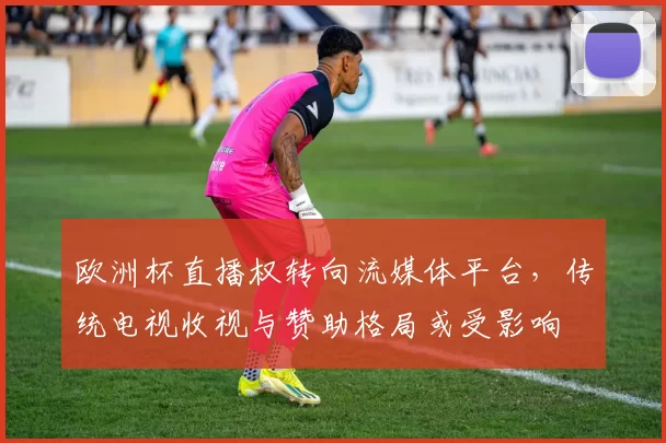 欧洲杯直播权转向流媒体平台,传统电视收视与赞助格局或受影响