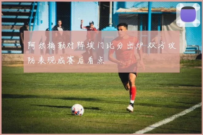 阿尔梅勒对阵埃门比分出炉 双方攻防表现成赛后看点