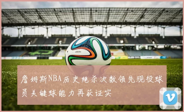 詹姆斯NBA历史绝杀次数领先现役球员关键球能力再获证实