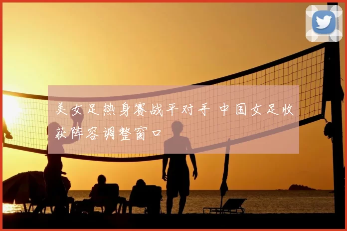 美女足热身赛战平对手 中国女足收获阵容调整窗口