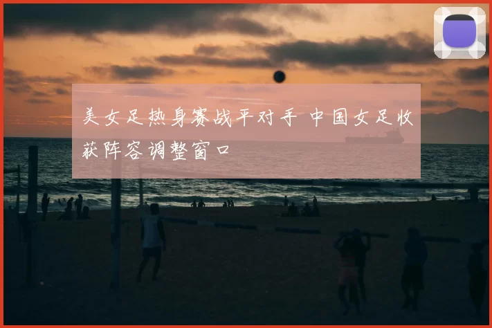 美女足热身赛战平对手 中国女足收获阵容调整窗口