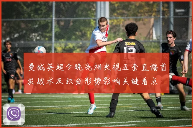 曼城英超今晚亮相央视五套直播首发战术及积分形势影响关键看点