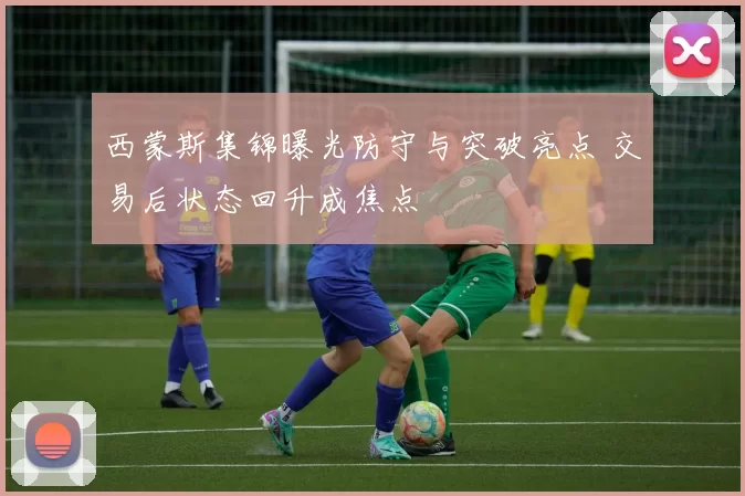 西蒙斯集锦曝光防守与突破亮点 交易后状态回升成焦点