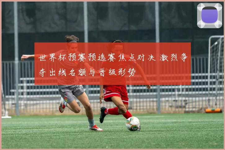 世界杯预赛预选赛焦点对决 激烈争夺出线名额与晋级形势