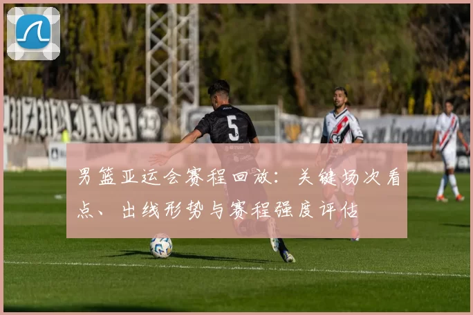 男篮亚运会赛程回放：关键场次看点、出线形势与赛程强度评估