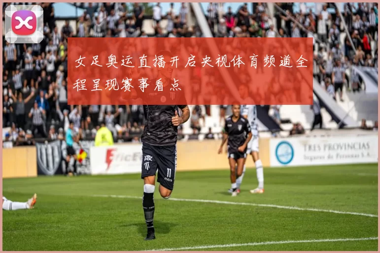 女足奥运直播开启央视体育频道全程呈现赛事看点