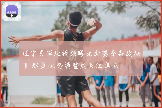 辽宁男篮短视频曝光新赛季备战细节 球员状态调整成关注焦点