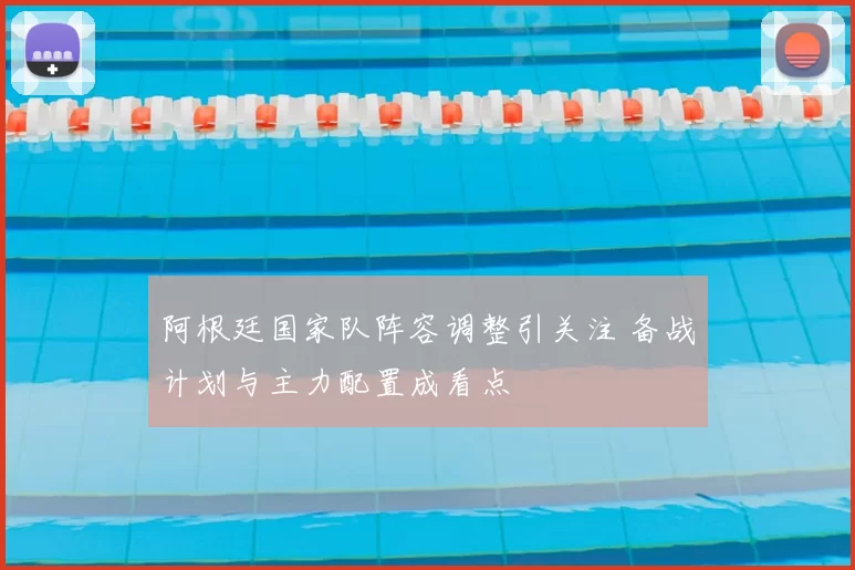 阿根廷国家队阵容调整引关注 备战计划与主力配置成看点