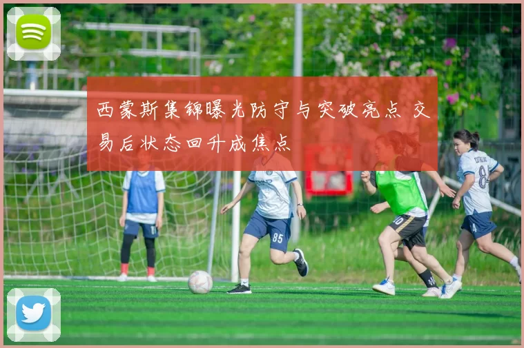 西蒙斯集锦曝光防守与突破亮点 交易后状态回升成焦点