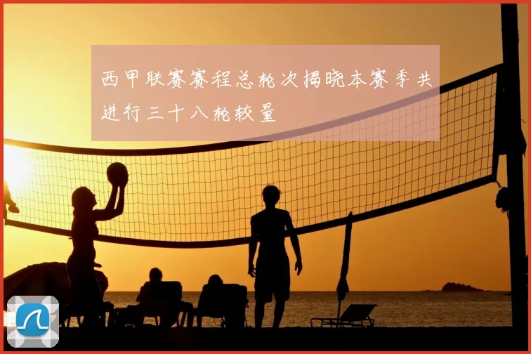 西甲联赛赛程总轮次揭晓本赛季共进行三十八轮较量