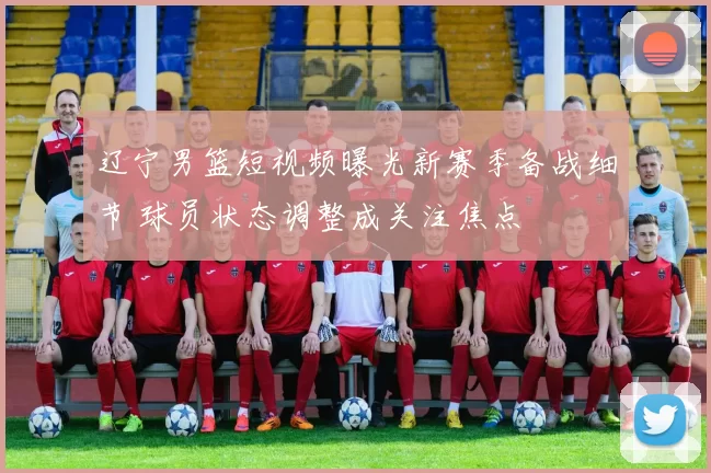 辽宁男篮短视频曝光新赛季备战细节 球员状态调整成关注焦点
