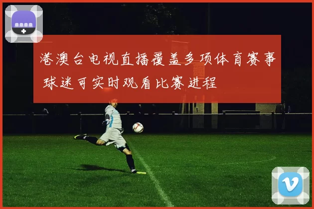 港澳台电视直播覆盖多项体育赛事 球迷可实时观看比赛进程