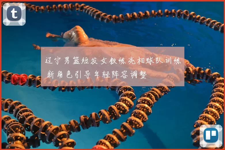 辽宁男篮短发女教练亮相球队训练 新角色引导年轻阵容调整