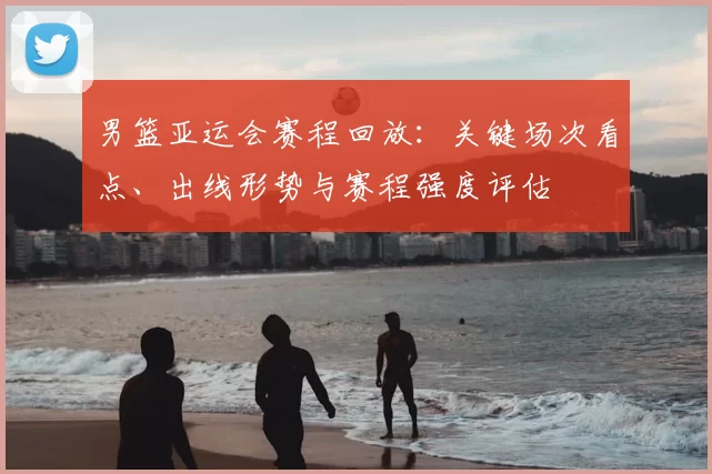 男篮亚运会赛程回放：关键场次看点、出线形势与赛程强度评估