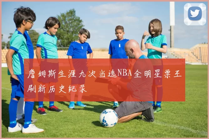 詹姆斯生涯九次当选NBA全明星票王刷新历史纪录